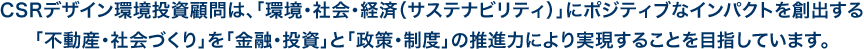 CSRデザイン環境投資顧問は、「環境・社会・ガバナンス（ESG）」に配慮した「不動産・まちづくり」を「金融・投資」と「政策・制度」の推進力により実現することを目指しています。